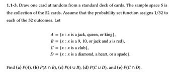 1.1-3. Draw one card at random from a standard deck of cards. The sample space S is
the collection of the 52 cards. Assume that the probability set function assigns 1/52 to
each of the 52 outcomes. Let
A = {x: x is a jack, queen, or king},
B = {x x is a 9, 10, or jack and x is red},
C = {x: x is a club},
D = {x: x is a diamond, a heart, or a spade}.
Find (a) P(A), (b) P(A n B), (c) P(A U B), (d) P(C U D), and (e) P(C n D).