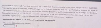 Jason and Paula are married. They file a joint return for 2022 on which they report taxable income before the QBI deduction of $239,500.
Jason operates a sole proprietorship, and Paula is a partner in the PQRS Partnership. Both are a qualified trade or business, and neither is a
"specified services" business. Jason's sole proprietorship generates $187,600 of qualified business income and W-2 wages of $48,800 and
has qualified property of $19,500. Paula's partnership reports a loss for the year, and her allocable share of the loss is $32,700. The
partnership reports no W-2 wages, and Paula's share of the partnership's qualified property is $10,400.
Assume the QBI amount is net of the self-employment tax deduction.
What is their QBI deduction for the year?
X