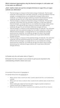 **Understanding Thermal Energy Differences in Water**

**Which statement best explains why the thermal energies in cold water and in hot water are different?**

**¿Qué explica mejor por qué las energías térmicas en agua fría y en agua caliente son diferentes?**

a) Thermal energy is a measure of the kinetic energy of molecules. The hot water molecules move slower than cold water molecules, so they have different thermal energies.  
   *La energía térmica es una medida de la energía cinética de las moléculas. Las moléculas de agua caliente se mueven más lentamente que las moléculas de agua fría, por lo que tienen diferentes energías térmicas.*

b) Thermal energy is a measure of the kinetic energy of molecules. The hot water molecules move faster than the cold water molecules, so they have different thermal energies.  
   *La energía térmica es una medida de la energía cinética de las moléculas. Las moléculas de agua caliente se mueven más rápido que las moléculas de agua fría, por eso tienen diferentes energías térmicas.*

c) Thermal energy is a measure of the potential energy of molecules. The cold water molecules have more potential energy than hot water molecules, so they have different thermal energies.  
   *La energía térmica es una medida de la energía potencial de las moléculas. Las moléculas de agua fría tienen más energía potencial que las moléculas de agua caliente, por lo que tienen diferentes energías térmicas.*

d) Thermal energy is a measure of the potential energy of molecules. The cold water molecules have less potential energy than hot water molecules, so they have different thermal energies.  
   *La energía térmica es una medida de la energía potencial de las moléculas. Las moléculas de agua fría tienen menos energía potencial que las moléculas de agua caliente, por lo que tienen diferentes energías térmicas.*

**A) Explain why the cold water sinks in Figure 3.**

**B) Explain how the concepts in your answer to part (A) are important to the understanding of Earth’s interior and crust.**

**An example of the process of convection is:**

**Un ejemplo del proceso de convección es:**

a) When cold air rises or warm air sinks.  
   *Cuando sube el aire frío o se hunde el aire caliente.*

b) When warm air rises or cold air sinks.  
   *Cuando el aire caliente sube o el aire frío