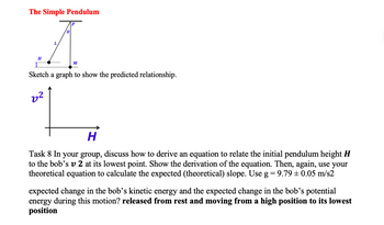 The Simple Pendulum
A
H
M
Sketch a graph to show the predicted relationship.
2²
H
Task 8 In your group, discuss how to derive an equation to relate the initial pendulum height H
to the bob's v 2 at its lowest point. Show the derivation of the equation. Then, again, use your
theoretical equation to calculate the expected (theoretical) slope. Use g = 9.79 ± 0.05 m/s2
expected change in the bob's kinetic energy and the expected change in the bob's potential
energy during this motion? released from rest and moving from a high position to its lowest
position