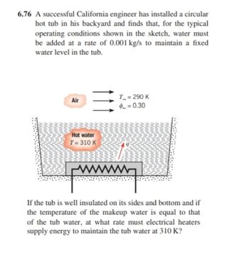 **Educational Text:**

**Problem 6.76: Heat Transfer in a Hot Tub**

A successful California engineer has installed a circular hot tub in his backyard and finds that, for the typical operating conditions shown in the sketch, water must be added at a rate of 0.001 kg/s to maintain a fixed water level in the tub.

- **Diagram Description:**
  - The diagram illustrates a cross-section of a circular hot tub.
  - The water inside the tub is maintained at a temperature \( T = 310 \, \text{K} \).
  - Heat loss occurs primarily to the surrounding air.
  - The air temperature is \( T_{\infty} = 290 \, \text{K} \) with a convection heat transfer coefficient \( \phi = 0.30 \).

- **System Conditions:**
  - If the tub is well insulated on its sides and bottom and if the temperature of the makeup water is equal to that of the tub water.

**Question:**
At what rate must electrical heaters supply energy to maintain the tub water at 310 K? 

Understanding the rate of energy supply required involves applying principles of heat transfer, taking into account the insulation level, surrounding air temperature, and water makeup rate.