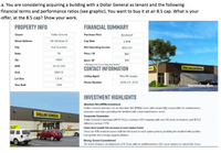 a. You are considering acquiring a building with a Dollar General as tenant and the following
financial terms and performance ratios (see graphic). You want to buy it at an 8.5 cap. What is your
offer, at the 8.5 cap? Show your work.
PROPERTY INFO
FINANCIAL SUMMARY
Tenant
Dollar General
Purchase Price
$1,519,661*
Street Address
511 Old Route 15
Cap Rate
6.80%
City
Port Trevorton
Net Operating Income
$103,337
State
PA
Price / SF
$167
Zip
17864
Rent/SF
$40
*Offering 2.5% Fee to Buy-Side Broker
APN
05-05-003
DOLLAR GENERAL
CONTACT INFORMATION
GLA
9,100 SF
Listing Agent
Nina McGaughy
Lot Size
1.31 AC
Phone Number
(424) 325-2624
Year Built
2019
INVESTMENT HIGHLIGHTS
Absolute Net (NNN) Investment
Dollar General operates on an Absolute Net (NNN) Lease with tenant fully responsible for maintenance,
insurance and taxes providing the landlord with a low maintenance asset
DOLLAR GENERAL
Corporate Guarantee
Dollar General Corporation (NYSE:DG) is a fortune 500 company with over 80 years in business and $25.6
billion in revenue FY'18.
Future Rent Growth-10% Increases In Each Option Period
There are 10% rental increases built into the lease in each option period, providing the landlord with positive
rent growth and a hedge against inflation..
Strong Tenant Commitment
The lease features an initial term of 15 Years with an additional three (3) 5-year options to extend the lease
w Opan
NERAL
Representative Photo