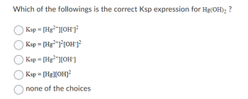 Which of the followings is the correct Ksp expression for Hg(OH)₂ ?
Ksp = [Hg²+][OH-]²
Ksp = [Hg²+]²[OH-]²
Ksp = [Hg²+][OH-]
Ksp = [Hg][OH]²
none of the choices