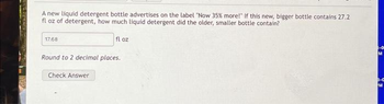 A new liquid detergent bottle advertises on the label "Now 35% more!" If this new, bigger bottle contains 27.2
fl oz of detergent, how much liquid detergent did the older, smaller bottle contain?
17.68
fl oz
Round to 2 decimal places.
Check Answer
M