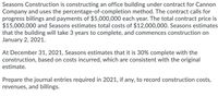 Seasons Construction is constructing an office building under contract for Cannon
Company and uses the percentage-of-completion method. The contract calls for
progress billings and payments of $5,000,000 each year. The total contract price is
$15,000,000 and Seasons estimates total costs of $12,000,00O. Seasons estimates
that the building will take 3 years to complete, and commences construction on
January 2, 2021.
At December 31, 2021, Seasons estimates that it is 30% complete with the
construction, based on costs incurred, which are consistent with the original
estimate.
Prepare the journal entries required in 2021, if any, to record construction costs,
revenues, and billings.
