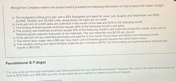 Morganton Company makes one product and it provided the following information to help prepare the master budget:
a. The budgeted selling price per unit is $70. Budgeted unit sales for June, July, August, and September are 9,100,
22,000, 24,000, and 25,000 units, respectively. All sales are on credit.
b. Forty percent of credit sales are collected in the month of the sale and 60% in the following month.
c. The ending finished goods inventory equals 20% of the following month's unit sales.
d. The ending raw materials inventory equals 10% of the following month's raw materials production needs. Each unit of
finished goods requires 4 pounds of raw materials. The raw materials cost $2.50 per pound.
e. Forty percent of raw materials purchases are paid for in the month of purchase and 60% in the following month.
f. The direct labor wage rate is $12 per hour. Each unit of finished goods requires two direct labor-hours.
g. The variable selling and administrative expense per unit sold is $1.70. The fixed selling and administrative expense per
month is $61,000.
Foundational 8-7 (Algo)
7. In July what are the total estimated cash disbursements for raw materials purchases? Assume the cost of raw material purchases in
June is $127,520; and $96,800 pounds of raw materials are needed to meet production in August.