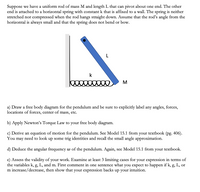 Suppose we have a uniform rod of mass M and length L that can pivot about one end. The other
end is attached to a horizontal spring with constant k that is affixed to a wall. The spring is neither
stretched nor compressed when the rod hangs straight down. Assume that the rod's angle from the
horizontal is always small and that the spring does not bend or bow.
M
a) Draw a free body diagram for the pendulum and be sure to explicitly label any angles, forces,
locations of forces, center of mass, etc.
b) Apply Newton's Torque Law to your free body diagram.
c) Derive an equation of motion for the pendulum. See Model 15.1 from your textbook (pg. 406).
need to look up some trig identities and recall the small angle approximation.
You
may
d) Deduce the angular frequency w of the pendulum. Again, see Model 15.1 from your textbook.
e) Assess the validity of your work. Examine at least 3 limiting cases for your expression in terms of
the variables k, g, L, and m. First comment in one sentence what you expect to happen if k, g, L, or
m increase/decrease, then show that your expression backs
up your
intuition.
