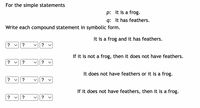 For the simple statements
p: It is a frog.
q: It has feathers.
Write each compound statement in symbolic form.
It is a frog and it has feathers.
?
?
?
If it is not a frog, then it does not have feathers.
?
?
It does not have feathers or it is a frog.
? v
?
If it does not have feathers, then it is a frog.
? v?
?
>
>
