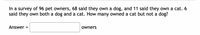 In a survey of 96 pet owners, 68 said they own a dog, and 11 said they own a cat. 6
said they own both a dog and a cat. How many owned a cat but not a dog?
Answer
owners
