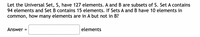 Let the Universal Set, S, have 127 elements. A and B are subsets of S. Set A contains
94 elements and Set B contains 15 elements. If Sets A and B have 10 elements in
common, how many elements are in A but not in B?
Answer =
elements
