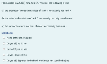 For matrices in M,, (K) for a field K, which of the following is true
(a) the product of two such matrices of rank n necessarily has rank n
(b) the set of such matrices of rank 0 necessarily has only one element
(c) the sum of two such matrices of rank 1 necessarily has rank 1
Select one:
O None of the others apply
O (a) yes (b) no (c) no
O (a) no (b) yes (c) yes
O (a) yes (b) yes (c) no
O (a) yes (b) depends in the field, which was not specified (c) no