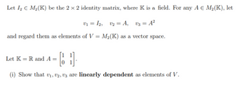 Let I2 € M₂(K) be the 2 × 2 identity matrix, where K is a field. For any A € M₂(K), let
V₁ = 12, V₂ = A, V3 = A²
and regard them as elements of V = M₂(K) as a vector space.
[ 1
(i) Show that v₁, V2, V3 are linearly dependent as elements of V.
Let K = R and A