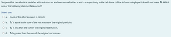 Suppose that two identical particles with rest mass m and non-zero velocities and respectively in the Lab frame collide to form a single particle with rest mass M. Which
one of the following statements is correct?
Select one:
O a. None of the other answers is correct.
O b. Mis equal to the sum of the rest masses of the original particles.
O c. Mis less than the sum of the original rest masses.
O d. Mis greater than the sum of the original rest masses.