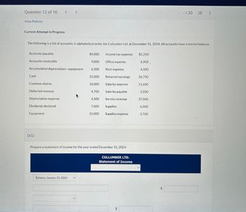 Question 12 of 16
View Policies
Current Attempt in Progress
Accounts payable
Accounts receivable
Cash
The following is a list of accounts, in alphabetical order, for Cullumber Ltd. at December 31, 2024. All accounts have a normal balance.
Accumulated depreciation-equipment
Common shares.
Deferred revenue
Depreciation expense
<
Dividends declared
Equipment.
(a1)
>
Balance, January 31, 2024
$4,000
9,000
6,500
25,000
10,000
4,700
4,500
7,000
15,000
Income tax expense
Office expense
Rent expense
Retained earnings
Salaries expense
Salaries payable
Service revenue
Supplies
Supplies expense
Prepare a statement of income for the year ended December 31, 2024.
CULLUMBER LTD.
Statement of Income
$
$1,250
6,900.
4,500
26,750
11,600
5,500
37,000
V
6,000
3,700
- /20
$
⠀