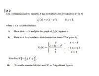 |A 3
The continuous random variable X has probability density function given by
fx(x) = c(1– x²),
-ISxs1,
where c is a suitable constant.
i. Show that c = 4 and plot the graph of fx(x) against x.
ii.
Show that the cumulative distribution function of X is given by
x<-1
2+ 3x – x3
Fx (x)
-1 <x<1
4
x>1
Also find P (-<x <).
iii.
Obtain the standard deviation of X, to 3 significant figures.
