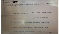 Saved
Question 264
At pH 12.48, arginine (pK's 1.82, 8.99, 12.48) would be charged as follows:
O 1) -1 alpha-carboxyl, 0 alpha-amino, +0.5 guanidino, -0.5 net charge
O 2) 0 alpha-carboxyl, 0 alpha-amino, +1 guanidino, +1 net charge
3) +1 alpha-carboxyl, -1 alpha-amino, -1 guanidino, -1 net charge
O4) +1 alpha-carboxyl, 0 alpha-amino, -1 guanidino, O net charge
5) 1 alpha-carboxylate, +1 alpha-amino, +1 guanidino, +1 net charge
