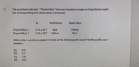 The acid-base indicator "Thymol Blue" has two transition ranges as listed below (with
the corresponding acid dissociation constants):
7.
Ka
AcidColour
BaseColour
Thymol Blue 1
Thymol Blue 2
2.24 x 102
Red
Yellow
1.26 x 10
Yellow
Blue
What colour would you expect it to be at the following pH values? Briefly justify your
answers.
(a)
(b)
(c)
(d)
0.9
5.2
7.8
10.7
