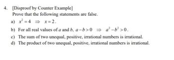 4. [Disproof by Counter Example]
Prove that the following statements are false.
a) x² = 4 ⇒x=2.
b) For all real values of a and b, a-b>0
a²-b² >0.
c) The sum of two unequal, positive, irrational numbers is irrational.
d) The product of two unequal, positive, irrational numbers is irrational.