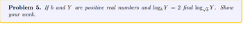 **Problem 5.** If \( b \) and \( Y \) are positive real numbers and \( \log_b Y = 2 \), find \( \log_{\sqrt{b}} Y \). Show your work.