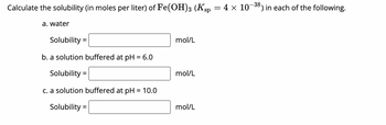 Calculate the solubility (in moles per liter) of Fe(OH)3 (Ksp = 4 × 10–³8) in each of the following.
a. water
Solubility =
b. a solution buffered at pH = 6.0
Solubility =
c. a solution buffered at pH = 10.0
Solubility =
mol/L
mol/L
mol/L