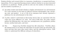 Explain whether each scenario below is a regression, classification, or unsupervised learn-
ing problem. If it is a supervised learning scenario, indicate whether we are more interested
in inference or prediction. Finally, provide in each case the number of observations, n,
and the number of predictors, p.
(1) An online retailer must decide whether to display advertisement A or advertisement
B to each customer on the basis of collected customer demographics (age, income,
zip code, and gender). A set of 150 of its customers have already expressed a
preference for one advertisement or the other.
(2) A policy analyst is interested in discovering factors that are associated with the
crime rate across different U.S. cities. For each of 500 cities, the policy analyst
gathers the following data: the crime rate, unemployment rate, population, median
income, median home price, and state.
(3) The
the channel owner to see where the subscribers are located, their age and gender, the
times and days they most often watch videos, and the subscription sources. SOE
wishes to understand the different subtypes of subscribers.
Engineering YouTube channel has 361 subscribers. YouTube allows
