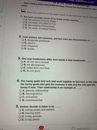 Questions-1.pdf
After reading KIDS DISCOVER Ecology, choose the best answer for each
circle.
Find your answers on the pages shown in the book icon next to each que
1. The term ecology comes from Greek words meaning
OA. the science of living things
B. the study of a place to live
OC. the science of ecosystems
O D. the study of natural history
2. Cold winters, hot summers, and few trees are characteristics of
O A. temperate grasslands
B. deserts
C. chaparral
O D. tundra
3. One way mushrooms differ from plants is that mushrooms
A. do not move around
B. are decomposers
O C. make their own food
O D. do not grow
4. The honey guide bird and ratel work together to find food. In this way
the honey guide bird gets the beeswax it eats and the ratel gets the
honey it eats. Their relationship is an example of
A. parasite relationship
B. decomposition
O C. mutualism
O D. commensalism
5. Carbon dioxide is taken in by
O A. rotting plants and animals
O B. burning fuels
O C. living animals
D. living plants
28
Te Do
Notifications
