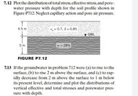 7.12 Plot the distribution of total stress, effective stress, and pore-
water pressure with depth for the soil profile shown in
Figure P712. Neglect capillary action and pore air pressure.
4.5 m
e, = 0.7, S = 0.85
GWE
5 m
w 28%
FIGURE P7.12
7.13 If the groundwater in problem 7.12 were (a) to rise to the
surface, (b) to rise 2 m above the surface, and (c) to rap-
idly decrease from 2 m above the surface to 1 m below
its present level, determine and plot the distributions of
vertical effective and total stresses and porewater pres-
sure with depth.
