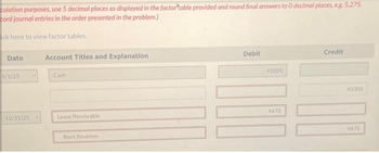 culation purposes, use 5 decimal places as displayed in the factortable provided and round final answers to 0 decimal places, e.g. 5,275.
cord journal entries in the order presented in the problem.)
ck here to view factor tables.
Date
1/1/25
12/31/25
Account Titles and Explanation
Cash
Lease Receivable
Rent Revenue
Debit
41000
9470
Credit
41000
9470