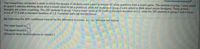 Two researchers conducted a study in which two groups of students were asked to answer 42 trivia questions from a board game. The students in group 1 were asked
to spend 5 minutes thinking about what it would mean to be a professor, while the students in group 2 were asked to think about soccer hooligans. These pretest
thoughts are a form of priming. The 200 students in group 1 had a mean score of 26.3 with a standard deviation of 5.2, while the 200 students in group 2 had a mean
score of 17.6 with a standard deviation of 2.8. Complete parts (a) and (b) below.
(a) Determine the 90% confidence interval for the difference in scores, µ,-,. Interpret the interval.
The lower bound is
The upper bound is
(Round to three decimal places as needed.)
