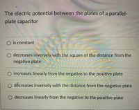 The electric potential between the plates of a parallel-
plate capacitor
O is constant
O decreases inversely with the square of the distance from the
negative plate
O increases linearly from the negative to the positive plate
O děcreases inversely with the distance from the negative plate
O decreases linearly from the negative to the positive plate
