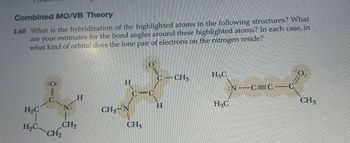 Combined MO/VB Theory
1.60 What is the hybridization of the highlighted atoms in the following structures? What
are your estimates for the bond angles around these highlighted atoms? In each case, in
what kind of orbital does the lone pair of electrons on the nitrogen reside?
H&C
C CHS
:0:
H
N C=C
C
C=C
C
H
H₂C
CH-N
H
H&C
CH3
H₂C
CH2
CH3
CH2