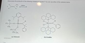 What is/are the product/s of the following metathesis reaction? You can use either of the catalysts below.
QA
2
H
CF3
H
C=C
CF3
+
CH3
CF3
2013 Pearson Education, inc
CH3
=N
-0-Mo-C
O
CH3 CF3
catalyst
(a) Schrock
H
Cl.
CI
P
Ru
P.
(b) Grubbs
C
H