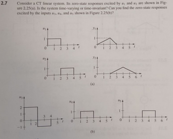 2.7
Consider a CT linear system. Its zero-state responses excited by u, and u₂ are shown in Fig-
ure 2.25(a). Is the system time-varying or time-invariant? Can you find the zero-state responses
excited by the inputs u3, u4, and us shown in Figure 2.25(b)?
134
2
والا
h. h...
012
124
y24
12 345
123
5
0
4
561
(a)
1
3
0
012 3
4
56
2
-1+
(b)