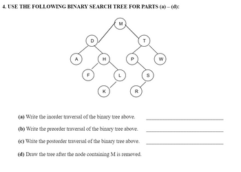 4. USE THE FOLLOWING BINARY SEARCH TREE FOR PARTS (a) – (d):
F
D
H
K
M
R
(a) Write the inorder traversal of the binary tree above.
(b) Write the preorder traversal of the binary tree above.
(c) Write the postorder traversal of the binary tree above.
(d) Draw the tree after the node containing M is removed.
T
W