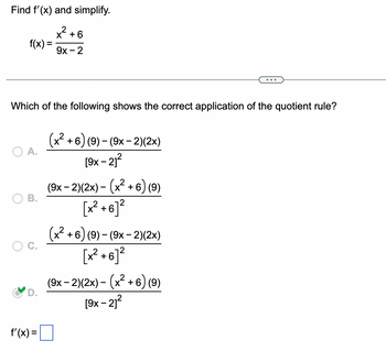 Find f'(x) and simplify.
x² +
f(x) =
O A.
Which of the following shows the correct application of the quotient rule?
B.
+6
f'(x) =
9x - 2
(x²+6) (9) - (9x-2)(2x)
[9x - 21²
(9x − 2)(2x) − (x² + 6) (9)
[x² +6]²
(x²+6) (9)-(9x-2)(2x)
[x² +6]²
(9x − 2)(2x) − (x² + 6) (9)
[9x-21²