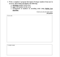 3. Write a complete C program that inputs 10 integer numbers from user in
an array, then it finds and displays the following:
a. maximum number in the array
b. sum of all numbers in the array
c. arrangement of numbers in ascending order using Bubble Sort
algorithm.
(Attach your code and sample output)
(40 points)
Ilyour code
// sample output
