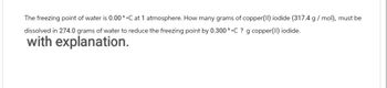 The freezing point of water is 0.00 ^ °C at 1 atmosphere. How many grams of copper(II) iodide (317.4 g/mol), must be
dissolved in 274.0 grams of water to reduce the freezing point by 0.300 °C ? g copper(II) iodide.
with explanation.