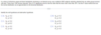 In a study of cell phone usage and brain hemispheric dominance, an Internet survey was e-mailed to 6963 subjects randomly selected from an online group involved
with ears. There were 1340 surveys returned. Use a 0.01 significance level to test the claim that the return rate is less than 20%. Use the P-value method and use
the normal distribution as an approximation to the binomial distribution.
Identify the null hypothesis and alternative hypothesis.
O A. Ho: p<0.2
OB. Ho: p=0.2
H₁: p=0.2
H₁: p<0.2
ỌC. Hoi p=0.2
H₁: p=0.2
OD. Ho:p#0.2
H₁: p=0.2
O E. Ho:p>0.2
H₁: p=0.2
OF Hop=0.2
H₁: p > 0.2