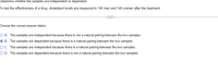 Determine whether the samples are independent or dependent.
To test the effectiveness of a drug, cholesterol levels are measured in 140 men and 140 women after the treatment.
Choose the correct answer below.
O A. The samples are independent because there is not a natural pairing between the two samples.
O B. The samples are dependent because there is a natural pairing between the two samples.
OC. The samples are independent because there is a natural pairing between the two samples.
O D. The samples are dependent because there is not a natural pairing between the two samples.
