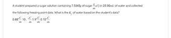 A student prepared a sugar solution containing 7.5345g of sugar ol) in 25.00mL of water and collected
m
the following freezing point data. What is the K, of water based on the student's data?
0.88°C 10. 1.9°C 0.10°C
m
m
m
m