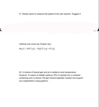 21. Renée wants to measure the speed of the next reaction. Suggest 2
methods she could use. Explain why.
Mg (s) + 2HCI (aq) –→ MgCl2 (aq) + H2 (g)
22. A mixture of natural gas and air is stable at room temperature.
However, if a piece of metallic platinum (Pt) is inserted into a container
containing such a mixture, the gas mixture explodes. Explain and support
your explanations using graphics.
