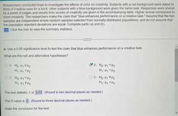 Researchers conducted trials to investigate the effects of color on creativity. Subjects with a red background were asked to
think of creative uses for a brick; other subjects with a blue background were given the same task. Responses were scored
by a panel of judges and results from scores of creativity are given in the accompanying table. Higher scores correspond to
more creativity. The researchers make the claim that "blue enhances performance on a creative task." Assume that the two
samples are independent simple random samples selected from normally distributed populations, and do not assume that
the population standard deviations are equal. Complete parts (a) and (b).
Click the icon to view the summary statistics.
a. Use a 0.05 significance level to test the claim that blue enhances performance on a creative task.
What are the null and alternative hypotheses?
OA. Ho: H₁ H₂
H₁: Hy <H₂
OC. Ho: H₁ H₂
H₁ H₁ H₂
B. Ho: H₁ H2
H₁ H₁ H₂
D. Ho: H₁ H2
H₁: H₁
H₂
The test statistic, t, is 3.73. (Round to two decimal places as needed.)
The P-value is 0. (Round to three decimal places as needed.)
State the conclusion for the test.