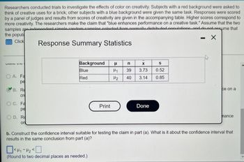 Researchers conducted trials to investigate the effects of color on creativity. Subjects with a red background were asked to
think of creative uses for a brick; other subjects with a blue background were given the same task. Responses were scored
by a panel of judges and results from scores of creativity are given in the accompanying table. Higher scores correspond to
more creativity. The researchers make the claim that "blue enhances performance on a creative task." Assume that the two
samples are indonandant cimple random complec calacted from normally distributed annulations and do not assume that
- X
Response Summary Statistics
the popula
Click
VIDIO B
OA. Fa
pe
B. Re
cr
OC. Fa
pe
OD. Re
ori
Background H n
Blue
Red
Print
<₁-₂0
(Round to two decimal places as needed.)
X
H₁ 39 3.73
H₂ 40 3.14
Done
S
0.52
0.85
ce on a
hance
b. Construct the confidence interval suitable for testing the claim in part (a). What is it about the confidence interval that
results in the same conclusion from part (a)?