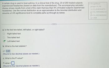 A certain drug is used to treat asthma. In a clinical trial of the drug, 29 of 289 treated subjects
experienced headaches (based on data from the manufacturer). The accompanying calculator
display shows results from a test of the claim that less than 9% of treated subjects experienced
headaches. Use the normal distribution as an approximation to the binomial distribution and
assume a 0.05 significance level to complete parts (a) through (e) below.
a. Is the test two-tailed, left-tailed, or right-tailed?
Right tailed test
Two-tailed test
Left-tailed test
b. What is the test statistic?
Z= 0.61
(Round to two decimal places as needed.)
c. What is the P-value?
P-value=
(Round to four decimal places as needed.)
1-PropZTest
prop<0.09
z-0.614582679
p=0.7305848219
p-0.1003460208
n=289