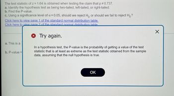 The test statistic of z= 1.64 is obtained when testing the claim that p *0.737.
a. Identify the hypothesis test as being two-tailed, left-tailed, or right-tailed.
b. Find the P-value.
c. Using a significance level of x = 0.05, should we reject H, or should we fail to reject Ho?
Click here to view page 1 of the standard normal distribution table.
Click here to view page 2 of the standard normal distribution table
> Try again.
In a hypothesis test, the P-value is the probability of getting a value of the test
statistic that is at least as extreme as the test statistic obtained from the sample
data, assuming that the null hypothesis is true.
a. This is a
b. P-value=
OK
X