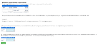 Partnership Income Allocation-Various Options
The January 1, 2023, balance sheet of the partnership of Linda Kingston and Jeannette Allen is shown below.
Assets
Liabilities and Capital
$60,000
160,000
Capital -Kingston
Capital - Allen
180,000
Total assets $400,000 Total liabilities and capital $400,000
Cash
Other assets 380,000
The partnership reported income of $100,000 for 2023. Neither partner withdrew funds from the partnership during the year. Kingston invested $10,000 in the firm on September 30, 2023.
$20,000 Liabilities
Required
Compute the December 31, 2023, capital balance for each partner under each of the following assumptions:
(c) The partnership agreement specifies that income is divided equally after paying each partner 10 percent interest on her weighted average capital balance.
Balance at December 31, 2023
Kingston
Allen
$
$
Check
0 x
(d) The partnership agreement specifies that Kingston and Allen receive salaries of $45,000 and $40,000, respectively, and that each partner receives 5 percent interest on her capital balance at the beginning of
the year. Salary and interest allocations are to be fully implemented. Any remaining income is to be divided equally.
Balance at December 31, 2023
Kingston $
0x
Allen
$
0 x