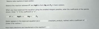 **Balancing Redox Reactions in Basic Solution**

**Objective:** Balance the reaction between \( \text{F}^- \) and \( \text{HgO} \) to form \( \text{Hg} \) and \( \text{F}_2 \) in basic solution.

**Instructions:**
- When you have balanced the equation using the smallest integers possible, enter the coefficients for the species shown. Enter "1" if the coefficient is "1".

**Equation:**  
\[ \Box \, \text{F}^- + \Box \, \text{HgO} \rightarrow \Box \, \text{Hg} + \Box \, \text{F}_2 \]

**Additional Information:**
- Determine if water appears in the balanced equation as a (reactant, product, neither) and provide the coefficient. (Enter 0 for neither.)
- Calculate how many electrons are transferred in this reaction.

**Blank Fields:**
- Coefficients for \(\text{F}^-\), \(\text{HgO}\), \(\text{Hg}\), \(\text{F}_2\)
- Role of water: reactant, product, neither
- Number of electrons transferred.