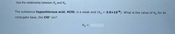 Use the relationship between K₂ and K.
The substance hypochlorous acid, HCIO, is a weak acid (K₂= 3.0x108). What is the value of Kb for its
conjugate base, the CIO ion?
Kb
=