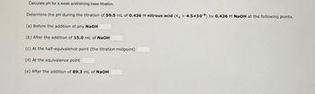 **Title: Calculating pH for a Weak Acid/Strong Base Titration**

**Objective:**
Determine the pH during the titration of nitrous acid by sodium hydroxide at various points.

**Experiment Details:**

- **Initial Solution:**
  - Volume: 59.5 mL
  - Concentration: 0.436 M nitrous acid 
  - Acid dissociation constant, \( K_a = 4.5 \times 10^{-4} \)

- **Titrant:**
  - Concentration: 0.436 M NaOH

**Titration Points:**

(a) **Before the addition of any NaOH:**  
   Calculate the initial pH of the nitrous acid solution.

(b) **After the addition of 15.0 mL of NaOH:**  
   Determine the pH after adding a specified volume of the base.

(c) **At the half-equivalence point (the titration midpoint):**  
   Calculate the pH when half of the acid is neutralized.

(d) **At the equivalence point:**  
   Determine the pH when the amount of base added completely neutralizes the acid.

(e) **After the addition of 89.3 mL of NaOH:**  
   Find the pH after adding more base than needed to reach the equivalence point.