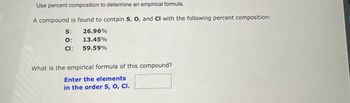 **Determining an Empirical Formula Using Percent Composition**

To determine the empirical formula of a compound using its percent composition, follow these steps. Here, we are working with a compound composed of sulfur (S), oxygen (O), and chlorine (Cl) with the following percent compositions:

- Sulfur (S): 26.96%
- Oxygen (O): 13.45%
- Chlorine (Cl): 59.59%

**Objective:**
Find the empirical formula of this compound.

**Instructions:**
1. **Convert Percentages to Masses:** Assume a 100 gram sample of the compound. This makes the percentages equal to the masses in grams. Therefore:
   - Sulfur (S): 26.96 grams
   - Oxygen (O): 13.45 grams
   - Chlorine (Cl): 59.59 grams

2. **Convert Masses to Moles:** Use the molar masses of each element to convert the masses to moles.
   - Sulfur (S): The molar mass of sulfur is approximately 32.07 g/mol.
   - Oxygen (O): The molar mass of oxygen is approximately 16.00 g/mol.
   - Chlorine (Cl): The molar mass of chlorine is approximately 35.45 g/mol.

     \[
     \text{Moles of S} = \frac{26.96 \text{ g}}{32.07 \text{ g/mol}} = 0.840 \text{ mol}
     \]
     \[
     \text{Moles of O} = \frac{13.45 \text{ g}}{16.00 \text{ g/mol}} = 0.841 \text{ mol}
     \]
     \[
     \text{Moles of Cl} = \frac{59.59 \text{ g}}{35.45 \text{ g/mol}} = 1.682 \text{ mol}
     \]

3. **Divide by the Smallest Number of Moles:** 
   Determine the smallest number of moles calculated and divide each of the mole values by this number:
   \[
   \text{Moles of S} = \frac{0.840}{0.840} = 1
   \]
   \[
   \text{Moles of O} = \frac{0.841}{0.840} = 1